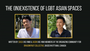 Dasa and Jason are members of the organizing community for Dragonfruit Collective, based in Ottawa, Canada. Dragonfruit aims to showcase Queer Asian performers, movies, and artists, and as well as to provide an inclusive and safer space for LGBTQ+ folks in the Asian community to mingle and have fun. Contact: dragonfruitevent@gmail.com Instagram: @dragxncollective